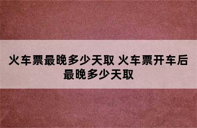 火车票最晚多少天取 火车票开车后最晚多少天取